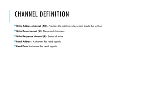 CHANNEL DEFINITION
Write Address channel (AW): Provides the address where data should be written
Write Data channel (W): The actual data sent
Write Response channel (B): Status of write
Read Address: A channel for read signals
Read Data: A channel for read signals
 
