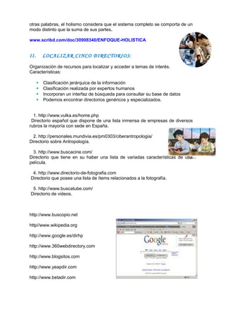 otras palabras, el holismo considera que el sistema completo se comporta de un
modo distinto que la suma de sus partes.
www.scribd.com/doc/30908340/ENFOQUE-HOLISTICA
II. LOCALIZAR CINCO DIRECTORIOS:
Organización de recursos para localizar y acceder a temas de interés.
Características:
 Clasificación jerárquica de la información
 Clasificación realizada por expertos humanos
 Incorporan un interfaz de búsqueda para consultar su base de datos
 Podemos encontrar directorios genéricos y especializados.
1. http://www.vulka.es/home.php
Directorio español que dispone de una lista inmensa de empresas de diversos
rubros la mayoría con sede en España.
2. http://personales.mundivia.es/pm0303/ciberantropologia/
Directorio sobre Antropología.
3. http://www.buscacine.com/
Directorio que tiene en su haber una lista de variadas características de una
película.
4. http://www.directorio-de-fotografia.com
Directorio que posee una lista de ítems relacionados a la fotografía.
5. http://www.buscatube.com/
Directorio de videos.
http://www.buscopio.net
http//www.wikipedia.org
http://www.google.es/dirhp
http://www.360webdirectory.com
http://www.blogsitos.com
http://www.yeapdir.com
http://www.betadir.com
 