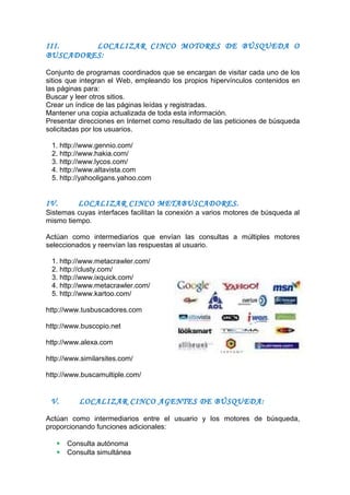 III. LOCALIZAR CINCO MOTORES DE BÚSQUEDA O
BUSCADORES:
Conjunto de programas coordinados que se encargan de visitar cada uno de los
sitios que integran el Web, empleando los propios hipervínculos contenidos en
las páginas para:
Buscar y leer otros sitios.
Crear un índice de las páginas leídas y registradas.
Mantener una copia actualizada de toda esta información.
Presentar direcciones en Internet como resultado de las peticiones de búsqueda
solicitadas por los usuarios.
1. http://www.gennio.com/
2. http://www.hakia.com/
3. http://www.lycos.com/
4. http://www.altavista.com
5. http://yahooligans.yahoo.com
IV. LOCALIZAR CINCO METABUSCADORES.
Sistemas cuyas interfaces facilitan la conexión a varios motores de búsqueda al
mismo tiempo.
Actúan como intermediarios que envían las consultas a múltiples motores
seleccionados y reenvían las respuestas al usuario.
1. http://www.metacrawler.com/
2. http://clusty.com/
3. http://www.ixquick.com/
4. http://www.metacrawler.com/
5. http://www.kartoo.com/
http://www.tusbuscadores.com
http://www.buscopio.net
http://www.alexa.com
http://www.similarsites.com/
http://www.buscamultiple.com/
V. LOCALIZAR CINCO AGENTES DE BÚSQUEDA:
Actúan como intermediarios entre el usuario y los motores de búsqueda,
proporcionando funciones adicionales:
 Consulta autónoma
 Consulta simultánea
 