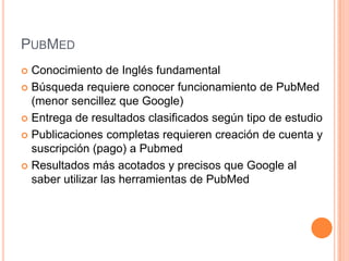 PUBMED
 Conocimiento de Inglés fundamental
 Búsqueda requiere conocer funcionamiento de PubMed
  (menor sencillez que Google)
 Entrega de resultados clasificados según tipo de estudio

 Publicaciones completas requieren creación de cuenta y
  suscripción (pago) a Pubmed
 Resultados más acotados y precisos que Google al
  saber utilizar las herramientas de PubMed
 
