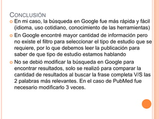 CONCLUSIÓN
 En mi caso, la búsqueda en Google fue más rápida y fácil
  (idioma, uso cotidiano, conocimiento de las herramientas)
 En Google encontré mayor cantidad de información pero
  no existe el filtro para seleccionar el tipo de estudio que se
  requiere, por lo que debemos leer la publicación para
  saber de que tipo de estudio estamos hablando
 No se debió modificar la búsqueda en Google para
  encontrar resultados, solo se realizó para comparar la
  cantidad de resultados al buscar la frase completa V/S las
  2 palabras más relevantes. En el caso de PubMed fue
  necesario modificarlo 3 veces.
 