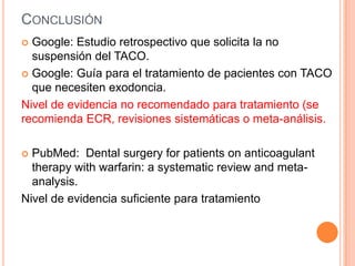 CONCLUSIÓN
 Google: Estudio retrospectivo que solicita la no
  suspensión del TACO.
 Google: Guía para el tratamiento de pacientes con TACO
  que necesiten exodoncia.
Nivel de evidencia no recomendado para tratamiento (se
recomienda ECR, revisiones sistemáticas o meta-análisis.

 PubMed: Dental surgery for patients on anticoagulant
  therapy with warfarin: a systematic review and meta-
  analysis.
Nivel de evidencia suficiente para tratamiento
 