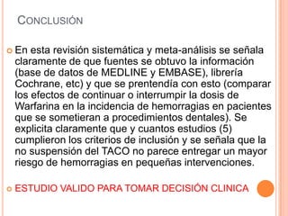 CONCLUSIÓN

 En    esta revisión sistemática y meta-análisis se señala
    claramente de que fuentes se obtuvo la información
    (base de datos de MEDLINE y EMBASE), librería
    Cochrane, etc) y que se prentendía con esto (comparar
    los efectos de continuar o interrumpir la dosis de
    Warfarina en la incidencia de hemorragias en pacientes
    que se sometieran a procedimientos dentales). Se
    explicita claramente que y cuantos estudios (5)
    cumplieron los criterios de inclusión y se señala que la
    no suspensión del TACO no parece entregar un mayor
    riesgo de hemorragias en pequeñas intervenciones.

   ESTUDIO VALIDO PARA TOMAR DECISIÓN CLINICA
 