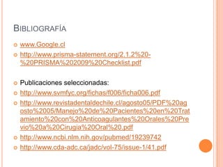 BIBLIOGRAFÍA
   www.Google.cl
   http://www.prisma-statement.org/2.1.2%20-
    %20PRISMA%202009%20Checklist.pdf

   Publicaciones seleccionadas:
   http://www.svmfyc.org/fichas/f006/ficha006.pdf
   http://www.revistadentaldechile.cl/agosto05/PDF%20ag
    osto%2005/Manejo%20de%20Pacientes%20en%20Trat
    amiento%20con%20Anticoagulantes%20Orales%20Pre
    vio%20a%20Cirugia%20Oral%20.pdf
   http://www.ncbi.nlm.nih.gov/pubmed/19239742
   http://www.cda-adc.ca/jadc/vol-75/issue-1/41.pdf
 