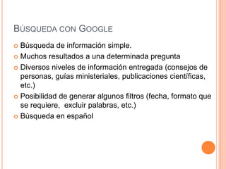 BÚSQUEDA CON GOOGLE
 Búsqueda de información simple.
 Muchos resultados a una determinada pregunta

 Diversos niveles de información entregada (consejos de
  personas, guías ministeriales, publicaciones científicas,
  etc.)
 Posibilidad de generar algunos filtros (fecha, formato que
  se requiere, excluir palabras, etc.)
 Búsqueda en español
 