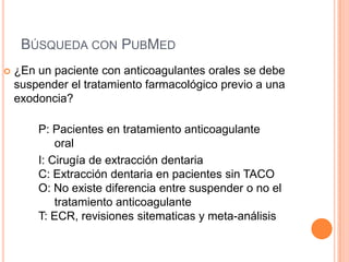 BÚSQUEDA CON PUBMED
   ¿En un paciente con anticoagulantes orales se debe
    suspender el tratamiento farmacológico previo a una
    exodoncia?

        P: Pacientes en tratamiento anticoagulante
            oral
        I: Cirugía de extracción dentaria
        C: Extracción dentaria en pacientes sin TACO
        O: No existe diferencia entre suspender o no el
            tratamiento anticoagulante
        T: ECR, revisiones sitematicas y meta-análisis
 