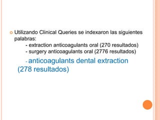    Utilizando Clinical Queries se indexaron las siguientes
    palabras:
          - extraction anticoagulants oral (270 resultados)
          - surgery anticoagulants oral (2776 resultados)
        - anticoagulants      dental extraction
     (278 resultados)
 