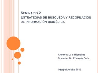 SEMINARIO 2
ESTRATEGIAS DE BÚSQUEDA Y RECOPILACIÓN
DE INFORMACIÓN BIOMÉDICA




                    Alumno: Luis Riquelme
                    Docente: Dr. Eduardo Celis



                    Integral Adulto 2013
 