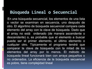 Búsqueda Lineal o Secuencial
En una búsqueda secuencial, los elementos de una lista
o vector se examinan en secuencia, uno después de
otro. El algoritmo de búsqueda secuencial compara cada
elemento del array con la clave de búsqueda. Dado que
el array no está ordenado (de manera ascendente o
descendente) o, es probable que el elemento a buscar
pueda ser el primer elemento, el último elemento o
cualquier otro. Típicamente el programa tendrá que
comparar la clave de búsqueda con la mitad de los
elementos del array por lo menos. El método de
búsqueda lineal funcionará bien con arrays pequeños o
no ordenados. La eficiencia de la búsqueda secuencial
es pobre, tiene complejidad lineal
 