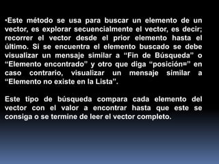 •Este método se usa para buscar un elemento de un
vector, es explorar secuencialmente el vector, es decir;
recorrer el vector desde el prior elemento hasta el
último. Si se encuentra el elemento buscado se debe
visualizar un mensaje similar a “Fin de Búsqueda” o
“Elemento encontrado” y otro que diga “posición=” en
caso contrario, visualizar un mensaje similar a
“Elemento no existe en la Lista”.
Este tipo de búsqueda compara cada elemento del
vector con el valor a encontrar hasta que este se
consiga o se termine de leer el vector completo.
 