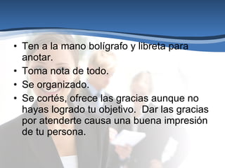 Ten a la mano bolígrafo y libreta para anotar. Toma nota de todo. Se organizado. Se cortés, ofrece las gracias aunque no hayas logrado tu objetivo.  Dar las gracias por atenderte causa una buena impresión de tu persona.  