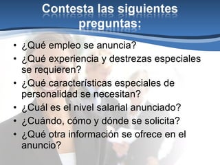 ¿Qué empleo se anuncia? ¿Qué experiencia y destrezas especiales se requieren? ¿Qué características especiales de personalidad se necesitan? ¿Cuál es el nivel salarial anunciado? ¿Cuándo, cómo y dónde se solicita? ¿Qué otra información se ofrece en el anuncio? 