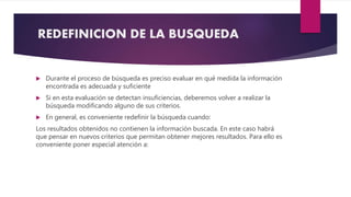 REDEFINICION DE LA BUSQUEDA
 Durante el proceso de búsqueda es preciso evaluar en qué medida la información
encontrada es adecuada y suficiente
 Si en esta evaluación se detectan insuficiencias, deberemos volver a realizar la
búsqueda modificando alguno de sus criterios.
 En general, es conveniente redefinir la búsqueda cuando:
Los resultados obtenidos no contienen la información buscada. En este caso habrá
que pensar en nuevos criterios que permitan obtener mejores resultados. Para ello es
conveniente poner especial atención a:
 