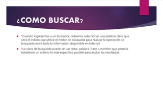 ¿COMO BUSCAR?
 *Cuando ingresamos a un buscador, debemos seleccionar una palabra clave que
será el indicio que utilice el motor de búsqueda para realizar la operación de
búsqueda entre toda la información disponible en Internet.
 *La clave de búsqueda puede ser un tema, palabra, frase o nombre que permita
establecer un criterio lo más específico posible para acotar los resultados.
 