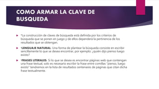 COMO ARMAR LA CLAVE DE
BUSQUEDA
 *La construcción de claves de búsqueda está definida por los criterios de
búsqueda que se ponen en juego y de ellos dependerá la pertinencia de los
resultados que se obtengan.
 *LENGUAJE NATURAL: Una forma de plantear la búsqueda consiste en escribir
sencillamente lo que se desea encontrar, por ejemplo: ¿quién dijo pienso luego
existo?
 *FRASES LITERALES: Si lo que se desea es encontrar páginas web que contengan
una frase textual, solo es necesario escribir la frase entre comillas “pienso, luego
existo” tendremos en la lista de resultados centenares de páginas que citan dicha
frase textualmente.
 