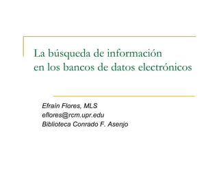 La búsqueda de información
en los bancos de datos electrónicos


 Efraín Flores, MLS
 eflores@rcm.upr.edu
 Biblioteca Conrado F. Asenjo
 