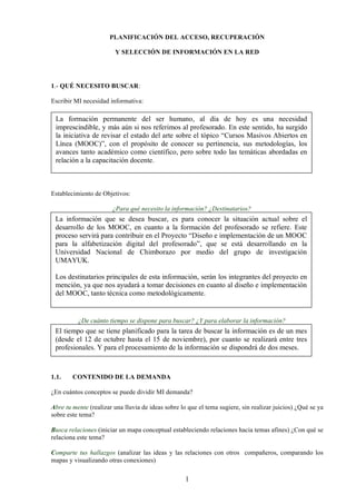 1
PLANIFICACIÓN DEL ACCESO, RECUPERACIÓN
Y SELECCIÓN DE INFORMACIÓN EN LA RED
1.- QUÉ NECESITO BUSCAR:
Escribir MI necesidad informativa:
Establecimiento de Objetivos:
¿Para qué necesito la información? ¿Destinatarios?
¿De cuánto tiempo se dispone para buscar? ¿Y para elaborar la información?
1.1. CONTENIDO DE LA DEMANDA
¿En cuántos conceptos se puede dividir MI demanda?
Abre tu mente (realizar una lluvia de ideas sobre lo que el tema sugiere, sin realizar juicios) ¿Qué se ya
sobre este tema?
Busca relaciones (iniciar un mapa conceptual estableciendo relaciones hacia temas afines) ¿Con qué se
relaciona este tema?
Comparte tus hallazgos (analizar las ideas y las relaciones con otros compañeros, comparando los
mapas y visualizando otras conexiones)
La formación permanente del ser humano, al día de hoy es una necesidad
imprescindible, y más aún si nos referimos al profesorado. En este sentido, ha surgido
la iniciativa de revisar el estado del arte sobre el tópico “Cursos Masivos Abiertos en
Línea (MOOC)”, con el propósito de conocer su pertinencia, sus metodologías, los
avances tanto académico como científico, pero sobre todo las temáticas abordadas en
relación a la capacitación docente.
La información que se desea buscar, es para conocer la situación actual sobre el
desarrollo de los MOOC, en cuanto a la formación del profesorado se refiere. Este
proceso servirá para contribuir en el Proyecto “Diseño e implementación de un MOOC
para la alfabetización digital del profesorado”, que se está desarrollando en la
Universidad Nacional de Chimborazo por medio del grupo de investigación
UMAYUK.
Los destinatarios principales de esta información, serán los integrantes del proyecto en
mención, ya que nos ayudará a tomar decisiones en cuanto al diseño e implementación
del MOOC, tanto técnica como metodológicamente.
El tiempo que se tiene planificado para la tarea de buscar la información es de un mes
(desde el 12 de octubre hasta el 15 de noviembre), por cuanto se realizará entre tres
profesionales. Y para el procesamiento de la información se dispondrá de dos meses.
 