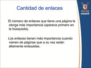 Cantidad de enlaces

El número de enlaces que tiene una página le
otorga más importancia (aparece primero en
la búsqueda).

Los enlaces tienen más importancia cuando
vienen de páginas que a su vez están
altamente enlazadas.
 