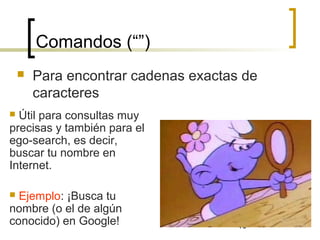 10
Comandos (“”)
 Para encontrar cadenas exactas de
caracteres
 Útil para consultas muy
precisas y también para el
ego-search, es decir,
buscar tu nombre en
Internet.
 Ejemplo: ¡Busca tu
nombre (o el de algún
conocido) en Google!
 