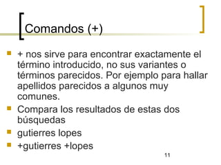 11
Comandos (+)
 + nos sirve para encontrar exactamente el
término introducido, no sus variantes o
términos parecidos. Por ejemplo para hallar
apellidos parecidos a algunos muy
comunes.
 Compara los resultados de estas dos
búsquedas
 gutierres lopes
 +gutierres +lopes
 
