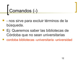 12
Comandos (-)
 - nos sirve para excluir términos de la
búsqueda.
 Ej: Queremos saber las bibliotecas de
Córdoba que no sean universitarias
 cordoba bibliotecas -universitaria -universidad
 
