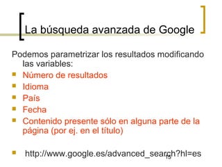 15
La búsqueda avanzada de Google
Podemos parametrizar los resultados modificando
las variables:
 Número de resultados
 Idioma
 País
 Fecha
 Contenido presente sólo en alguna parte de la
página (por ej. en el título)
 http://www.google.es/advanced_search?hl=es
 