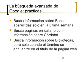 16
La búsqueda avanzada de
Google: prácticas
 Busca información sobre Becas
aparecidas sólo en la última semana
 Busca páginas en italiano con
información sobre Córdoba
 Busca información sobre Bibliotecas,
pero sólo cuando el término se
encuentre en el título de la página web
 