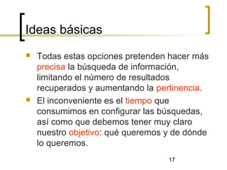 17
Ideas básicas
 Todas estas opciones pretenden hacer más
precisa la búsqueda de información,
limitando el número de resultados
recuperados y aumentando la pertinencia.
 El inconveniente es el tiempo que
consumimos en configurar las búsquedas,
así como que debemos tener muy claro
nuestro objetivo: qué queremos y de dónde
lo queremos.
 