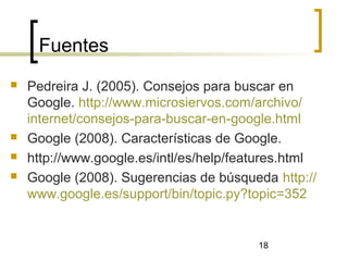 18
Fuentes
 Pedreira J. (2005). Consejos para buscar en
Google. http://www.microsiervos.com/archivo/
internet/consejos-para-buscar-en-google.html
 Google (2008). Características de Google.
 http://www.google.es/intl/es/help/features.html
 Google (2008). Sugerencias de búsqueda http://
www.google.es/support/bin/topic.py?topic=352
 