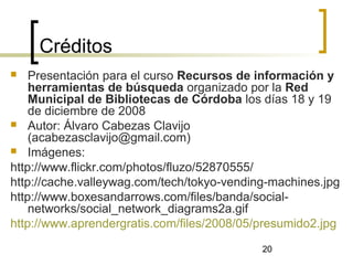 20
Créditos
 Presentación para el curso Recursos de información y
herramientas de búsqueda organizado por la Red
Municipal de Bibliotecas de Córdoba los días 18 y 19
de diciembre de 2008
 Autor: Álvaro Cabezas Clavijo
(acabezasclavijo@gmail.com)
 Imágenes:
http://www.flickr.com/photos/fluzo/52870555/
http://cache.valleywag.com/tech/tokyo-vending-machines.jpg
http://www.boxesandarrows.com/files/banda/social-
networks/social_network_diagrams2a.gif
http://www.aprendergratis.com/files/2008/05/presumido2.jpg
 