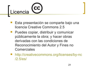 21
Licencia
 Esta presentación se comparte bajo una
licencia Creative Commons 2.5
 Puedes copiar, distribuir y comunicar
públicamente la obra; y hacer obras
derivadas con las condiciones de
Reconocimiento del Autor y Fines no
Comerciales
 http://creativecommons.org/licenses/by-nc
/2.5/es/
 