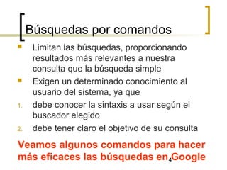 4
Búsquedas por comandos
Veamos algunos comandos para hacer
más eficaces las búsquedas en Google
 Limitan las búsquedas, proporcionando
resultados más relevantes a nuestra
consulta que la búsqueda simple
 Exigen un determinado conocimiento al
usuario del sistema, ya que
1. debe conocer la sintaxis a usar según el
buscador elegido
2. debe tener claro el objetivo de su consulta
 