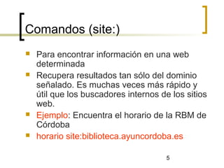 5
Comandos (site:)
 Para encontrar información en una web
determinada
 Recupera resultados tan sólo del dominio
señalado. Es muchas veces más rápido y
útil que los buscadores internos de los sitios
web.
 Ejemplo: Encuentra el horario de la RBM de
Córdoba
 horario site:biblioteca.ayuncordoba.es
 