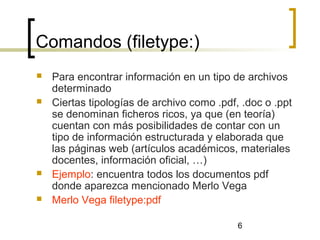 6
Comandos (filetype:)
 Para encontrar información en un tipo de archivos
determinado
 Ciertas tipologías de archivo como .pdf, .doc o .ppt
se denominan ficheros ricos, ya que (en teoría)
cuentan con más posibilidades de contar con un
tipo de información estructurada y elaborada que
las páginas web (artículos académicos, materiales
docentes, información oficial, …)
 Ejemplo: encuentra todos los documentos pdf
donde aparezca mencionado Merlo Vega
 Merlo Vega filetype:pdf
 