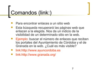 7
Comandos (link:)
 Para encontrar enlaces a un sitio web
 Esta búsqueda recuperará las páginas web que
enlazan a la elegida. Nos da un indicio de la
visibilidad de un determinado sitio en la web.
 Ejemplo: buscar el número de enlaces que reciben
los portales del Ayuntamiento de Córdoba y el de
Granada en la web. ¿Cuál es más visible?
 link:http://www.ayuncordoba.es
 link:http://www.granada.org/
 