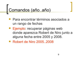 9
Comandos (año..año)
 Para encontrar términos asociados a
un rango de fechas
 Ejemplo: recuperar páginas web
donde aparezca Robert de Niro junto a
alguna fecha entre 2005 y 2008.
 Robert de Niro 2005..2008
 