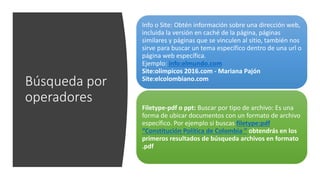 Búsqueda por
operadores
Info o Site: Obtén información sobre una dirección web,
incluida la versión en caché de la página, páginas
similares y páginas que se vinculen al sitio, también nos
sirve para buscar un tema específico dentro de una url o
página web específica.
Ejemplo: info:elmundo.com
Site:olimpicos 2016.com - Mariana Pajón
Site:elcolombiano.com
Filetype-pdf o ppt: Buscar por tipo de archivo: Es una
forma de ubicar documentos con un formato de archivo
específico. Por ejemplo si buscas filetype:pdf
“Constitución Política de Colombia ” obtendrás en los
primeros resultados de búsqueda archivos en formato
.pdf
 