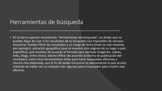 Herramientas de búsqueda
• En la barra superior encontrarás “Herramientas de búsqueda”, un aliado que no
puedes dejar de usar si los resultados de tu búsqueda son imposibles de revisaro
encontrar. Puedes filtrar los resultados a un rango de fecha (traer lo más reciente,
por ejemplo), ubicación geográfica (que te muestre sólo páginas de un lugar o país
específico), que muestre de acuerdo al formato (por ejemplo imágenes, videos,
links, blogs, entre otros), idioma (filtrar de acuerdo al idioma de publicación del
resultado), entre otras herramientas útiles para hacer búsquedas efectivas y
mucho mas elaborada, con el fin de poder encontrar lo exactamente lo que se esta
tratando de hallar con un metodo mas riguroso para el buscador pero mucho mas
efectivo.
 