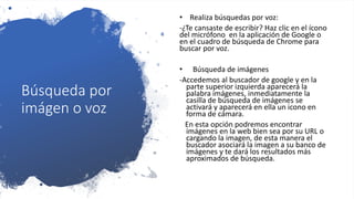 Búsqueda por
imágen o voz
• Realiza búsquedas por voz:
-¿Te cansaste de escribir? Haz clic en el ícono
del micrófono en la aplicación de Google o
en el cuadro de búsqueda de Chrome para
buscar por voz.
• Búsqueda de imágenes
-Accedemos al buscador de google y en la
parte superior izquierda aparecerá la
palabra imágenes, inmediatamente la
casilla de búsqueda de imágenes se
activará y aparecerá en ella un icono en
forma de cámara.
En esta opción podremos encontrar
imágenes en la web bien sea por su URL o
cargando la imagen, de esta manera el
buscador asociará la imagen a su banco de
imágenes y te dará los resultados más
aproximados de búsqueda.
 