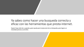Ya sabes como hacer una busqueda correcta y
eficaz con las herramientas que presta internet.
Espero haya sido de su agrado y gran ayuda para la ejecucion de su búsqueda, para lograr un
resultado preciso y concreto.
 