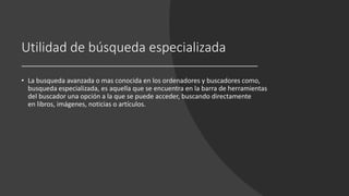 Utilidad de búsqueda especializada
• La busqueda avanzada o mas conocida en los ordenadores y buscadores como,
busqueda especializada, es aquella que se encuentra en la barra de herramientas
del buscador una opción a la que se puede acceder, buscando directamente
en libros, imágenes, noticias o artículos.
 