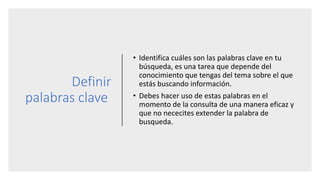 Definir
palabras clave
• Identifica cuáles son las palabras clave en tu
búsqueda, es una tarea que depende del
conocimiento que tengas del tema sobre el que
estás buscando información.
• Debes hacer uso de estas palabras en el
momento de la consulta de una manera eficaz y
que no nececites extender la palabra de
busqueda.
 
