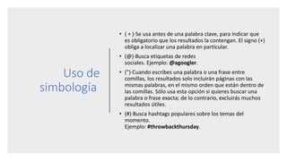 Uso de
simbología
• ( + )·Se usa antes de una palabra clave, para indicar que
es obligatorio que los resultados la contengan. El signo (+)
obliga a localizar una palabra en particular.
• (@)·Busca etiquetas de redes
sociales. Ejemplo: @agoogler.
• (")·Cuando escribes una palabra o una frase entre
comillas, los resultados solo incluirán páginas con las
mismas palabras, en el mismo orden que están dentro de
las comillas. Sólo usa esta opción si quieres buscar una
palabra o frase exacta; de lo contrario, excluirás muchos
resultados útiles.
• (#)·Busca hashtags populares sobre los temas del
momento.
Ejemplo: #throwbackthursday.
 