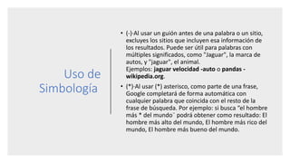 Uso de
Simbología
• (-)·Al usar un guión antes de una palabra o un sitio,
excluyes los sitios que incluyen esa información de
los resultados. Puede ser útil para palabras con
múltiples significados, como "Jaguar", la marca de
autos, y "jaguar", el animal.
Ejemplos: jaguar velocidad -auto o pandas -
wikipedia.org.
• (*)·Al usar (*) asterisco, como parte de una frase,
Google completará de forma automática con
cualquier palabra que coincida con el resto de la
frase de búsqueda. Por ejemplo: si busca “el hombre
más * del mundo¨ podrá obtener como resultado: El
hombre más alto del mundo, El hombre más rico del
mundo, El hombre más bueno del mundo.
 