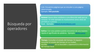 Búsqueda por
operadores
Link: Encuentra páginas que se vinculen a una página
determinada.
Ejemplo: link:youtube
Related: Busca sitios similares a una dirección web que ya
conoces. En este ejemplo te mostraremos otros sitios de
periódicos o prensa
local. Ejemplo: related:elcolombiano.com
Define: Con esta palabra podrás encontrar de una manera
rápida el significado de palabras. Ejemplo: define:amor
Tiempo: Consultar el estado del tiempo: Si requiere
consultar el estado del tiempo en su ciudad,
escriba “tiempo” en su buscador y aparecerá la información
del tiempo local.
 