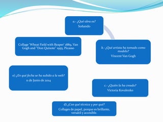 a.- ¿Qué obra es?
Soñando
b.- ¿Qué artista ha tomado como
modelo?
Vincent Van Gogh
c.- ¿Quién la ha creado?
Victoria Kovalenko
d) ¿Con qué técnica y por qué?
Collages de papel, porque es brillante,
versátil y accesible.
e) ¿En qué fecha se ha subido a la web?
11 de Junio de 2014
Collage 'Wheat Field with Reaper' 1889, Van
Gogh and "Don Quixote" 1955, Picasso
 