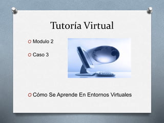 Tutoría Virtual
O Modulo 2
O Caso 3
O Cómo Se Aprende En Entornos Virtuales
 
