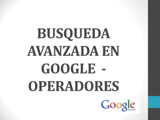 BUSQUEDA
AVANZADA EN
GOOGLE -
OPERADORES
 