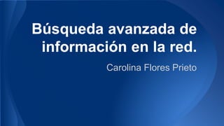 Búsqueda avanzada de
información en la red.
Carolina Flores Prieto
 