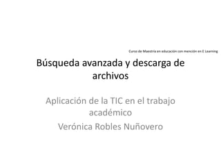 Búsqueda avanzada y descarga de
archivos
Aplicación de la TIC en el trabajo
académico
Verónica Robles Nuñovero
Curso de Maestría en educación con mención en E Learning
 
